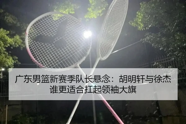 广东男篮新赛季队长悬念：胡明轩与徐杰谁更适合扛起领袖大旗