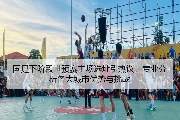 国足下阶段世预赛主场选址引热议，专业分析各大城市优势与挑战