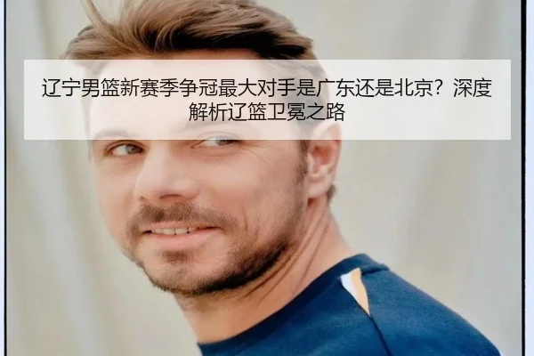 辽宁男篮新赛季争冠最大对手是广东还是北京？深度解析辽篮卫冕之路