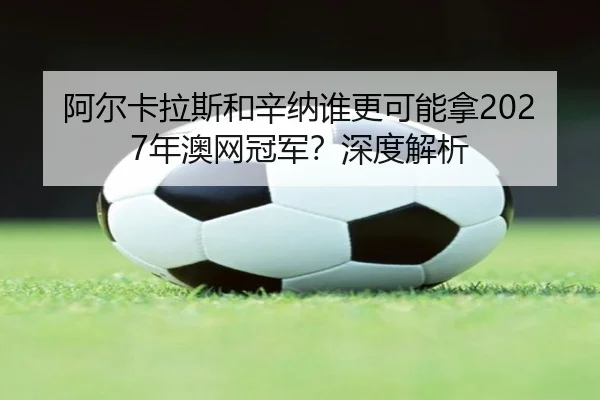 阿尔卡拉斯和辛纳谁更可能拿2027年澳网冠军？深度解析