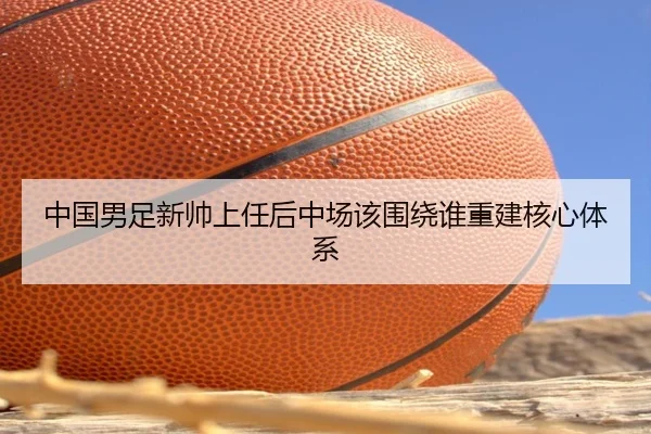 中国男足新帅上任后中场该围绕谁重建核心体系