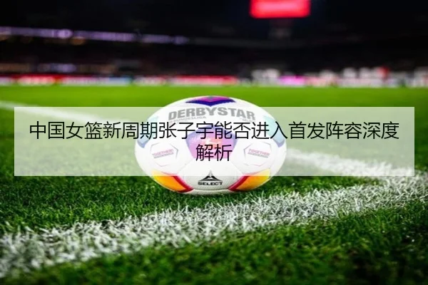 中国女篮新周期张子宇能否进入首发阵容深度解析