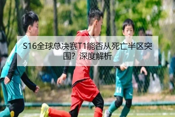 S16全球总决赛T1能否从死亡半区突围？深度解析